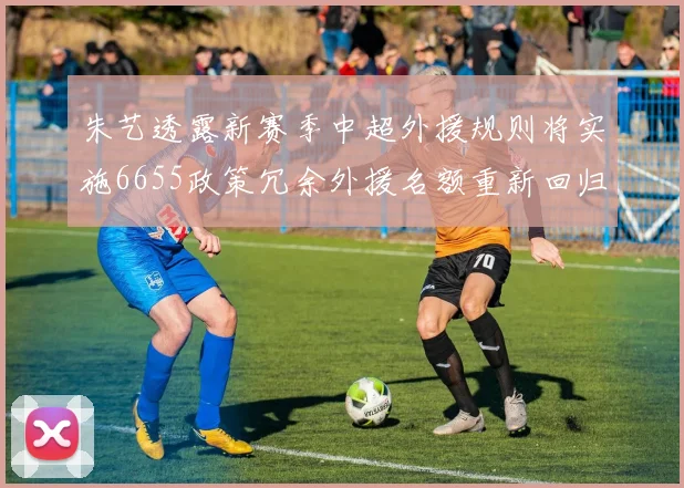 朱艺透露新赛季中超外援规则将实施6655政策冗余外援名额重新回归球队配置