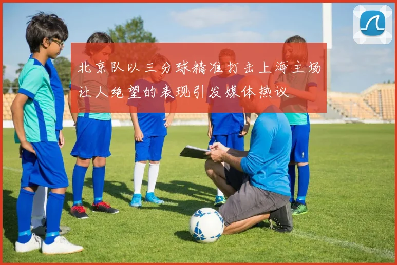 北京队以三分球精准打击上海主场让人绝望的表现引发媒体热议