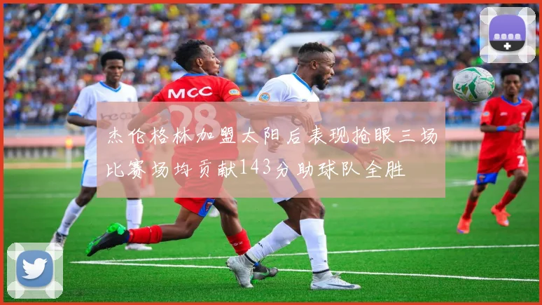 杰伦格林加盟太阳后表现抢眼三场比赛场均贡献143分助球队全胜