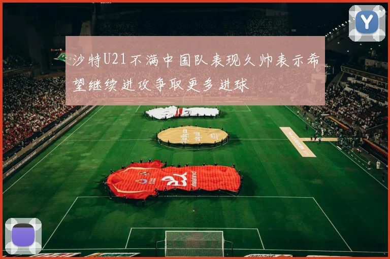 沙特U21不满中国队表现久帅表示希望继续进攻争取更多进球