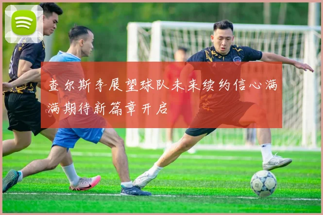 查尔斯李展望球队未来续约信心满满期待新篇章开启