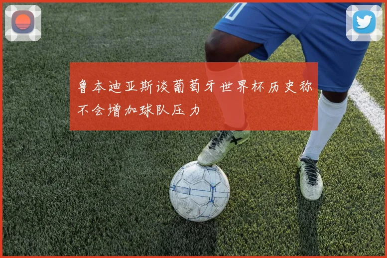 鲁本迪亚斯谈葡萄牙世界杯历史称不会增加球队压力