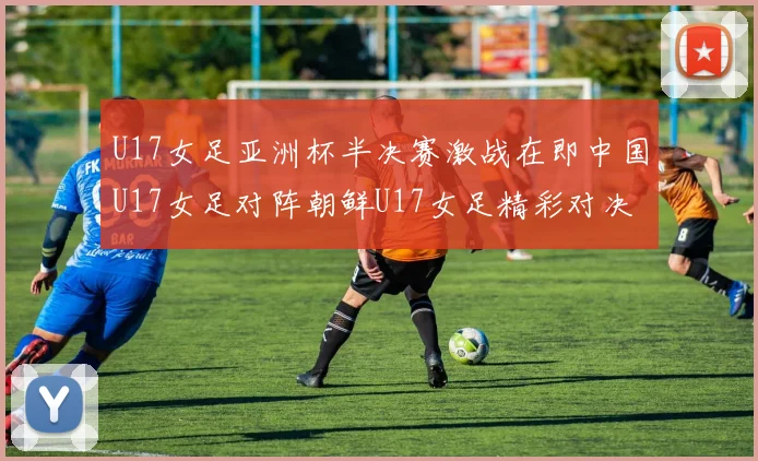 U17女足亚洲杯半决赛激战在即中国U17女足对阵朝鲜U17女足精彩对决即将开启