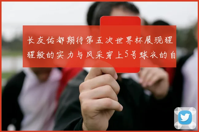 长友佑都期待第五次世界杯展现猩猩般的实力与风采穿上5号球衣的自豪感