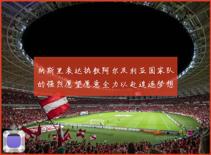 纳斯里表达执教阿尔及利亚国家队的强烈愿望愿意全力以赴追逐梦想