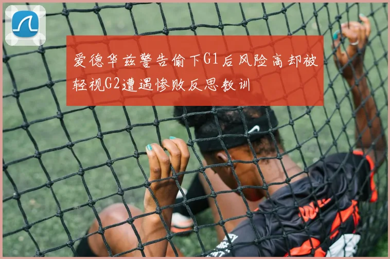 爱德华兹警告偷下G1后风险高却被轻视G2遭遇惨败反思教训