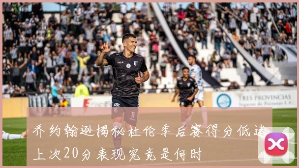 乔约翰逊揭秘杜伦季后赛得分低迷上次20分表现究竟是何时