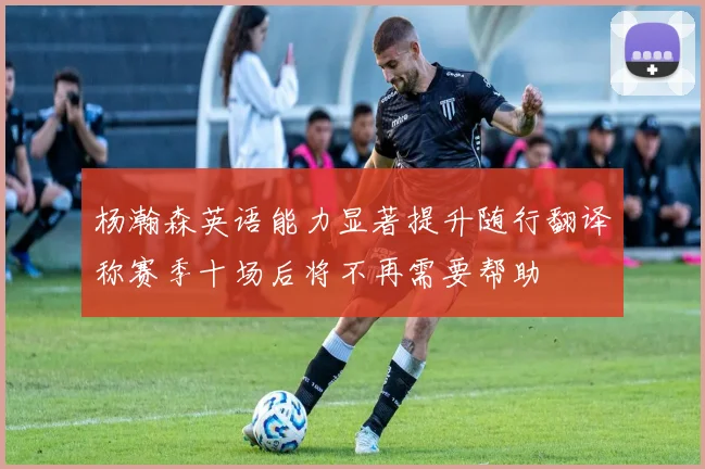 杨瀚森英语能力显著提升随行翻译称赛季十场后将不再需要帮助