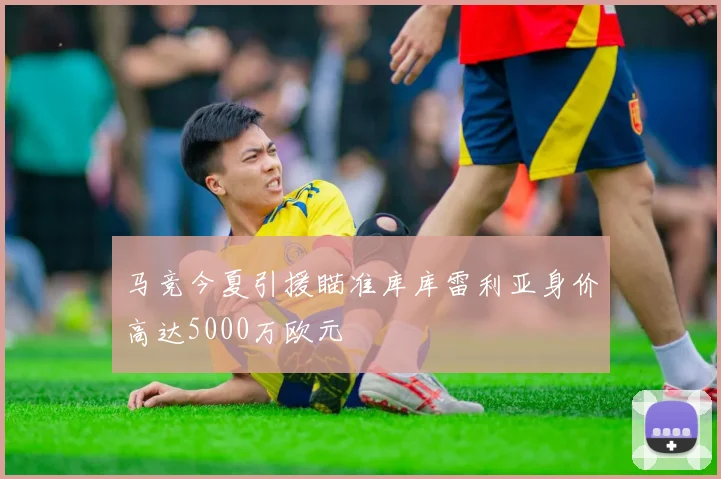 马竞今夏引援瞄准库库雷利亚身价高达5000万欧元
